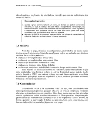 FMEA - Análise do Tipo e Efeito de Falha______________________________________________________4
são calculados os coeficientes de prioridade de risco (R), por meio da multiplicação dos
outros três índices.
7.4 Melhoria
Nesta fase o grupo, utilizando os conhecimentos, criatividade e até mesmo outras
técnicas como brainstorming, lista todas as ações que podem ser realizadas para diminuir
os riscos. Estas medidas podem ser:
• medidas de prevenção total ao tipo de falha;
• medidas de prevenção total de uma causa de falha;
• medidas que dificultam a ocorrência de falhas;
• medidas que limitem o efeito do tipo de falha;
• medidas que aumentam a probabilidade de detecção do tipo ou da causa de falha;
Estas medidas são analisadas quanto a sua viabilidade, sendo então definidas as que
serão implantadas. Uma forma de se fazer o controle do resultado destas medidas é pelo
próprio formulário FMEA por meio de colunas que onde ficam registradas as medidas
recomendadas pelo grupo, nome do responsável e prazo, medidas que doram realmente
tomadas e a nova avaliação dos riscos.
7.5 Continuidade
O formulário FMEA é um documento “vivo”, ou seja, uma vez realizada uma
análise para um produto/processo qualquer, esta deve ser revisada sempre que ocorrerem
alterações neste produto/processo específico. Além disso, mesmo que não haja alterações
deve-se regularmente revisar a análise confrontando as falhas potenciais imaginadas pelo
grupo com as que realmente vem ocorrendo no dia-a-dia do processo e uso do produto, de
forma a permitir a incorporação de falhas não previstas, bem como a reavaliação, com
base em dados objetivos, das falhas já previstas pelo grupo.
Observações Importantes:
• quando o grupo estiver avaliando um índice, os demais não podem ser levados
em conta, ou seja, a avaliação de cada índice é independente. Por exemplo, se
estamos avaliando o índice de severidade de uma determinada causa cujo efeito
é significativo, não podemos colocar um valor mais baixo para este índice
somente porque a probabilidade de detecção seja alta.
• No caso de FMEA de processo pode-se utilizar os índices de capacidade da
máquina, (Cpk) para se determinar o índice de ocorrência.
 