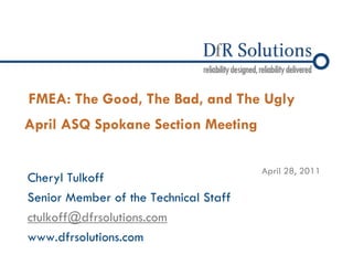 © 2004 – 2010 
FMEA: The Good, The Bad, and The Ugly April ASQ Spokane Section Meeting 
Cheryl Tulkoff 
Senior Member of the Technical Staff 
ctulkoff@dfrsolutions.com 
www.dfrsolutions.com 
April 28, 2011  