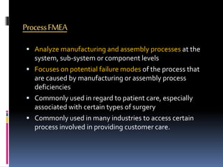 ProcessFMEA
 Analyze manufacturing and assembly processes at the
system, sub-system or component levels
 Focuses on potential failure modes of the process that
are caused by manufacturing or assembly process
deficiencies
 Commonly used in regard to patient care, especially
associated with certain types of surgery
 Commonly used in many industries to access certain
process involved in providing customer care.
 