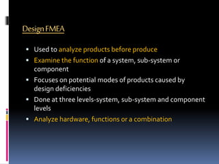 DesignFMEA
 Used to analyze products before produce
 Examine the function of a system, sub-system or
component
 Focuses on potential modes of products caused by
design deficiencies
 Done at three levels-system, sub-system and component
levels
 Analyze hardware, functions or a combination
 