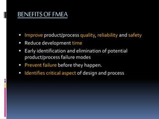 BENEFITSOFFMEA
 Improve product/process quality, reliability and safety
 Reduce development time
 Early identification and elimination of potential
product/process failure modes
 Prevent failure before they happen.
 Identifies critical aspect of design and process
 