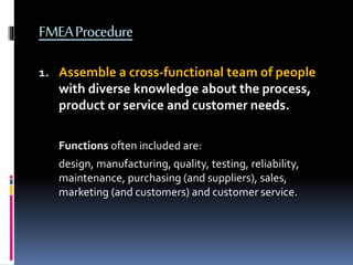 FMEAProcedure
1. Assemble a cross-functional team of people
with diverse knowledge about the process,
product or service and customer needs.
Functions often included are:
design, manufacturing, quality, testing, reliability,
maintenance, purchasing (and suppliers), sales,
marketing (and customers) and customer service.
 