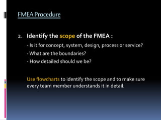 FMEAProcedure
2. Identify the scope of the FMEA :
- Is it for concept, system, design, process or service?
-What are the boundaries?
- How detailed should we be?
Use flowcharts to identify the scope and to make sure
every team member understands it in detail.
 
