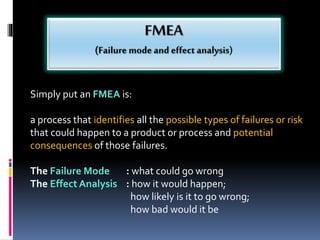 Simply put an FMEA is:
a process that identifies all the possible types of failures or risk
that could happen to a product or process and potential
consequences of those failures.
The Failure Mode : what could go wrong
The Effect Analysis : how it would happen;
how likely is it to go wrong;
how bad would it be
 