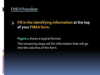 FMEAProcedure
3. Fill in the identifying information at the top
of your FMEA form.
Figure 1 shows a typical format.
The remaining steps ask for information that will go
into the columns of the form.
 