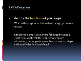 FMEAProcedure
4. Identify the functions of your scope :
-What is the purpose of this system, design, process or
service?
In the form, name it with a verb followed by a noun.
Usually you will break the scope into separate
subsystems, items, parts, assemblies or process steps
and identify the function of each.
 