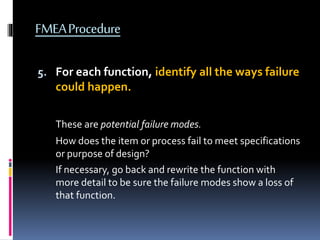 FMEAProcedure
5. For each function, identify all the ways failure
could happen.
These are potential failure modes.
How does the item or process fail to meet specifications
or purpose of design?
If necessary, go back and rewrite the function with
more detail to be sure the failure modes show a loss of
that function.
 