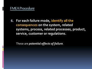 FMEAProcedure
6. For each failure mode, identify all the
consequences on the system, related
systems, process, related processes, product,
service, customer or regulations.
These are potential effects of failure.
 