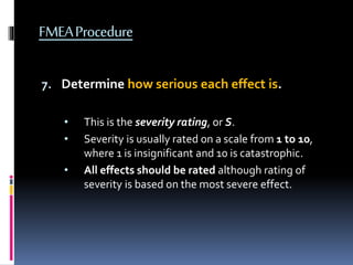 FMEAProcedure
7. Determine how serious each effect is.
• This is the severity rating, or S.
• Severity is usually rated on a scale from 1 to 10,
where 1 is insignificant and 10 is catastrophic.
• All effects should be rated although rating of
severity is based on the most severe effect.
 