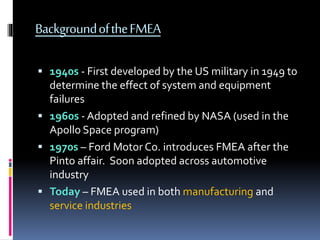 BackgroundoftheFMEA
 1940s - First developed by the US military in 1949 to
determine the effect of system and equipment
failures
 1960s - Adopted and refined by NASA (used in the
Apollo Space program)
 1970s – Ford Motor Co. introduces FMEA after the
Pinto affair. Soon adopted across automotive
industry
 Today – FMEA used in both manufacturing and
service industries
 