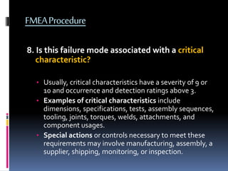 FMEAProcedure
8. Is this failure mode associated with a critical
characteristic?
• Usually, critical characteristics have a severity of 9 or
10 and occurrence and detection ratings above 3.
• Examples of critical characteristics include
dimensions, specifications, tests, assembly sequences,
tooling, joints, torques, welds, attachments, and
component usages.
• Special actions or controls necessary to meet these
requirements may involve manufacturing, assembly, a
supplier, shipping, monitoring, or inspection.
 