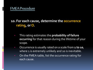 FMEAProcedure
10.For each cause, determine the occurrence
rating, or O.
• This rating estimates the probability of failure
occurring for that reason during the lifetime of your
scope.
• Occurrence is usually rated on a scale from 1 to 10,
where 1 is extremely unlikely and 10 is inevitable.
• On the FMEA table, list the occurrence rating for
each cause.
 