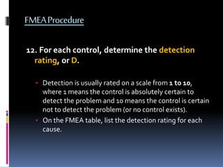 FMEAProcedure
12. For each control, determine the detection
rating, or D.
• Detection is usually rated on a scale from 1 to 10,
where 1 means the control is absolutely certain to
detect the problem and 10 means the control is certain
not to detect the problem (or no control exists).
• On the FMEA table, list the detection rating for each
cause.
 