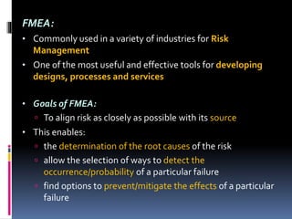 FMEA:
• Commonly used in a variety of industries for Risk
Management
• One of the most useful and effective tools for developing
designs, processes and services
• Goals of FMEA:
 To align risk as closely as possible with its source
• This enables:
 the determination of the root causes of the risk
 allow the selection of ways to detect the
occurrence/probability of a particular failure
 find options to prevent/mitigate the effects of a particular
failure
 