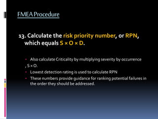 FMEAProcedure
13. Calculate the risk priority number, or RPN,
which equals S × O × D.
• Also calculate Criticality by multiplying severity by occurrence
, S × O.
• Lowest detection rating is used to calculate RPN
• These numbers provide guidance for ranking potential failures in
the order they should be addressed.
 