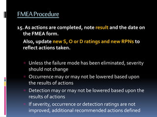 FMEAProcedure
15. As actions are completed, note result and the date on
the FMEA form.
Also, update new S, O or D ratings and new RPNs to
reflect actions taken.
 Unless the failure mode has been eliminated, severity
should not change
 Occurrence may or may not be lowered based upon
the results of actions
 Detection may or may not be lowered based upon the
results of actions
 If severity, occurrence or detection ratings are not
improved, additional recommended actions defined
 