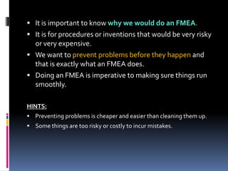 It is important to know why we would do an FMEA.
 It is for procedures or inventions that would be very risky
or very expensive.
 We want to prevent problems before they happen and
that is exactly what an FMEA does.
 Doing an FMEA is imperative to making sure things run
smoothly.
HINTS:
 Preventing problems is cheaper and easier than cleaning them up.
 Some things are too risky or costly to incur mistakes.
 