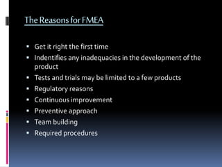 TheReasonsforFMEA
 Get it right the first time
 Indentifies any inadequacies in the development of the
product
 Tests and trials may be limited to a few products
 Regulatory reasons
 Continuous improvement
 Preventive approach
 Team building
 Required procedures
 