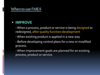 WhentouseFMEA
 IMPROVE
-When a process, product or service is being designed or
redesigned, after quality function development
-When existing product is applied in a new way
- Before developing control plans for a new or modified
process.
-When improvement goals are planned for an existing
process, product or service.
 