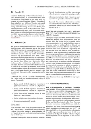 4 4 EXAMPLE WORKSHEET (ARP4761) - DESIGN (HARDWARE) FMEA
4.2 Severity (S)
Determine the Severity for the worst-case scenario ad-
verse end eﬀect (state). It is convenient to write these
eﬀects down in terms of what the user might see or ex-
perience in terms of functional failures. Examples of
these end eﬀects are: full loss of function x, degraded
performance, functions in reversed mode, too late func-
tioning, erratic functioning, etc. Each end eﬀect is given
a Severity number (S) from, say, I (no eﬀect) to VI (catas-
trophic), based on cost and/or loss of life or quality of life.
These numbers prioritize the failure modes (together with
probability and detectability). Below a typical classiﬁca-
tion is given. Other classiﬁcations are possible. See also
hazard analysis.
4.3 Detection (D)
The means or method by which a failure is detected, iso-
lated by operator and/or maintainer and the time it may
take. This is important for maintainability control (Avail-
ability of the system) and it is specially important for mul-
tiple failure scenarios. This may involve dormant fail-
ure modes (e.g. No direct system eﬀect, while a redun-
dant system / item automatic takes over or when the fail-
ure only is problematic during speciﬁc mission or sys-
tem states) or latent failures (e.g. deterioration failure
mechanisms, like a metal growing crack, but not a criti-
cal length). It should be made clear how the failure mode
or cause can be discovered by an operator under normal
system operation or if it can be discovered by the mainte-
nance crew by some diagnostic action or automatic built
in system test. A dormancy and/or latency period may be
entered.
DORMANCY or LATENCY PERIOD The average time
that a failure mode may be undetected may be entered if
known. For example:
• During aircraft C Block inspection, preventive or
predictive maintenance, X months or X ﬂight hours
• During aircraft B Block inspection, preventive or
predictive maintenance, X months or X ﬂight hours
• During Turn-Around Inspection before or after
ﬂight (e.g. 8 hours average)
• During in-built system functional test, X minutes
• Continuously monitored, X seconds
INDICATION
If the undetected failure allows the system to remain in a
safe / working state, a second failure situation should be
explored to determine whether or not an indication will
be evident to all operators and what corrective action they
may or should take.
Indications to the operator should be described as follows:
• Normal. An indication that is evident to an operator
when the system or equipment is operating normally.
• Abnormal. An indication that is evident to an oper-
ator when the system has malfunctioned or failed.
• Incorrect. An erroneous indication to an operator
due to the malfunction or failure of an indicator (i.e.,
instruments, sensing devices, visual or audible warn-
ing devices, etc.).
PERFORM DETECTION COVERAGE ANALYSIS
FOR TEST PROCESSES AND MONITORING (From
ARP4761 Standard):
This type of analysis is useful to determine how eﬀective
various test processes are at the detection of latent and
dormant faults. The method used to accomplish this in-
volves an examination of the applicable failure modes to
determine whether or not their eﬀects are detected, and
to determine the percentage of failure rate applicable to
the failure modes which are detected. The possibility that
the detection means may itself fail latent should be ac-
counted for in the coverage analysis as a limiting factor
(i.e., coverage cannot be more reliable than the detection
means availability). Inclusion of the detection coverage in
the FMEA can lead to each individual failure that would
have been one eﬀect category now being a separate ef-
fect category due to the detection coverage possibilities.
Another way to include detection coverage is for the FTA
to conservatively assume that no holes in coverage due to
latent failure in the detection method aﬀect detection of
all failures assigned to the failure eﬀect category of con-
cern. The FMEA can be revised is necessary for those
cases where this conservative assumption does not allow
the top event probability requirements to be met.
After these three basic steps the Risk level may be pro-
vided.
4.4 Risk level (P*S) and (D)
Risk is the combination of End Eﬀect Probability
And Severity. Where probability and severity includes
the eﬀect on non-detectability (dormancy time). This
may inﬂuence the end eﬀect probability of failure or the
worst case eﬀect Severity. The exact calculation may not
be easy in all cases, such as those where multiple scenar-
ios (with multiple events) are possible and detectability /
dormancy plays a crucial role (as for redundant systems).
In that case Fault Tree Analysis and/or Event Trees may
be needed to determine exact probability and risk levels.
Preliminary Risk levels can be selected based on a Risk
Matrix like shown below, based on Mil. Std. 882.[24]
The
higher the Risk level, the more justiﬁcation and mitigation
is needed to provide evidence and lower the risk to an
acceptable level. High risk should be indicated to higher
level management, who are responsible for ﬁnal decision-
making.
 