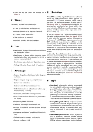 5
• After this step the FMEA has become like a
FMECA.
5 Timing
The FMEA should be updated whenever:
• A new cycle begins (new product/process)
• Changes are made to the operating conditions
• A change is made in the design
• New regulations are instituted
• Customer feedback indicates a problem
6 Uses
• Development of system requirements that minimize
the likelihood of failures.
• Development of designs and test systems to ensure
that the failures have been eliminated or the risk is
reduced to acceptable level.
• Development and evaluation of diagnostic systems
• To help with design choices (trade-oﬀ analysis).
7 Advantages
• Improve the quality, reliability and safety of a prod-
uct/process
• Improve company image and competitiveness
• Increase user satisfaction
• Reduce system development time and cost
• Collect information to reduce future failures, cap-
ture engineering knowledge
• Reduce the potential for warranty concerns
• Early identiﬁcation and elimination of potential fail-
ure modes
• Emphasize problem prevention
• Minimize late changes and associated cost
• Catalyst for teamwork and idea exchange between
functions
• Reduce the possibility of same kind of failure in fu-
ture
• Reduce impact on company proﬁt margin
• Improve production yield
8 Limitations
While FMEA identiﬁes important hazards in a system, its
results may not be comprehensive and the approach has
limitations.[25][26][27]
In the healthcare context, FMEA
and other risk assessment methods, including SWIFT
(Structured What If Technique) and retrospective ap-
proaches, have been found to have limited validity when
used in isolation. Challenges around scoping and organ-
isational boundaries appear to be a major factor in this
lack of validity.[25]
If used as a top-down tool, FMEA may only identify ma-
jor failure modes in a system. Fault tree analysis (FTA)
is better suited for “top-down” analysis. When used as
a “bottom-up” tool FMEA can augment or complement
FTA and identify many more causes and failure modes
resulting in top-level symptoms. It is not able to discover
complex failure modes involving multiple failures within
a subsystem, or to report expected failure intervals of par-
ticular failure modes up to the upper level subsystem or
system.
Additionally, the multiplication of the severity, occur-
rence and detection rankings may result in rank reversals,
where a less serious failure mode receives a higher RPN
than a more serious failure mode.[28]
The reason for this
is that the rankings are ordinal scale numbers, and multi-
plication is not deﬁned for ordinal numbers. The ordinal
rankings only say that one ranking is better or worse than
another, but not by how much. For instance, a ranking of
“2” may not be twice as severe as a ranking of “1,” or an
“8” may not be twice as severe as a “4,” but multiplication
treats them as though they are. See Level of measurement
for further discussion.
9 Types
• Functional: before design solutions are provided
(or only on high level) functions can be evaluated on
potential functional failure eﬀects. General Mitiga-
tions (“design to” requirements) can be proposed to
limit consequence of functional failures or limit the
probability of occurrence in this early development.
It is based on a functional breakdown of a system.
This type may also be used for Software evaluation.
• Concept Design / Hardware: analysis of systems
or subsystems in the early design concept stages to
analyse the failure mechanisms and lower level func-
tional failures, specially to diﬀerent concept solu-
tions in more detail. It may be used in trade-oﬀ
studies.
• Detailed Design / Hardware: analysis of products
prior to production. These are the most detailed
(in mil 1629 called Piece-Part or Hardware FMEA)
FMEAs and used to identify any possible hardware
 