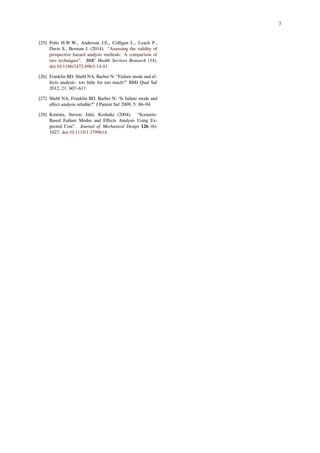 7
[25] Potts H.W.W., Anderson J.E., Colligan L., Leach P.,
Davis S., Berman J. (2014). “Assessing the validity of
prospective hazard analysis methods: A comparison of
two techniques”. BMC Health Services Research (14).
doi:10.1186/1472-6963-14-41.
[26] Franklin BD, Shebl NA, Barber N: “Failure mode and ef-
fects analysis: too little for too much?" BMJ Qual Saf
2012, 21: 607–611
[27] Shebl NA, Franklin BD, Barber N: “Is failure mode and
eﬀect analysis reliable?" J Patient Saf 2009, 5: 86–94
[28] Kmenta, Steven; Ishii, Koshuke (2004). “Scenario-
Based Failure Modes and Eﬀects Analysis Using Ex-
pected Cost”. Journal of Mechanical Design 126 (6):
1027. doi:10.1115/1.1799614.
 