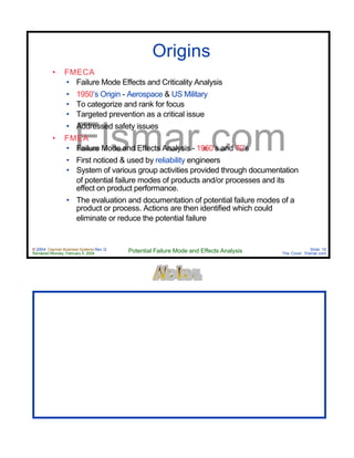 © 2004 Cayman Business Systems Rev: Q
Rendered Monday, February 9, 2004 Potential Failure Mode and Effects Analysis Slide 10
The Cove! Elsmar.com
Elsmar.com
Origins
• FMECA
• Failure Mode Effects and Criticality Analysis
• 1950’s Origin - Aerospace & US Military
• To categorize and rank for focus
• Targeted prevention as a critical issue
• Addressed safety issues
• FMEA
• Failure Mode and Effects Analysis - 1960’s and 70’s
• First noticed & used by reliability engineers
• System of various group activities provided through documentation
of potential failure modes of products and/or processes and its
effect on product performance.
• The evaluation and documentation of potential failure modes of a
product or process. Actions are then identified which could
eliminate or reduce the potential failure
 