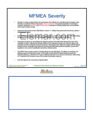 © 2004 Cayman Business Systems Rev: Q
Rendered Monday, February 9, 2004 Potential Failure Mode and Effects Analysis Slide 100
The Cove! Elsmar.com
Elsmar.com
MFMEA Severity
• Severityisaratingcorrespondingtotheseriousnessoftheeffect(s)ofapotentialequipmentfailuremode.
Severityiscomprisedofthreecomponents:safetyconsiderationstoequipmentoperatorordownstream
customer,equipmentdowntime,anddefectiveparts.AreductioninSeverityRatingindexcanbeeffected
onlythroughadesignchange.
• AssesstheseriousnessofeacheffectlistedinColumn11.Safetyofthepersonnelistheprimarycriteriain
determiningtherating.
• Note:Ifafunctionalapproachwasused,itmaybenecessarytolistthecause(s)incolumn14beforelisting
theeffect(s)firstincolumn11.Thiscouldassistinselectingtheappropriateseverityrating.
• Subsystemfunctionscanbeprioritizedbyratingtheseverityoftheeffectthatwillresultfromlossofthe
subsystemfunction.EstimatetheSeverityoffailureofthesubsystemfunctionandentertheratinginthe
subsystemfunctionworksheet.Rankthefunctionsindescendingorder.Begintheanalysiswiththehighest
rankedfunctions.Generally,thesewillbethefunctionsthataffectsafeequipmentoperation,government
regulations,andcustomerspecification(downtime,defectiveparts).
• TheFMEATeamshouldconsentonSeverityratingsforeacheffectlisted.Theeffectsondowntimeand
defectivepartsareindependentevents,andtheteamshouldselectthehighestratingthatmeetsthe
individualcriteria(i.e.,downtimeof4hoursordefectivepartlossof2to4hoursofproduction,selectrating
of7;downtimeof40minutes,orlossof40minutesofproduction,select5).
• Entertheratingforthemostserious(highest)effect.
 