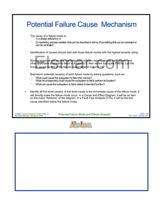 © 2004 Cayman Business Systems Rev: Q
Rendered Monday, February 9, 2004 Potential Failure Mode and Effects Analysis Slide 102
The Cove! Elsmar.com
Elsmar.com
Potential Failure Cause Mechanism
The cause of a failure mode is:
° 1)adesigndeficiency,or
° 2)machineryprocessvariationthatcanbedescribedintermsofsomethingthatcanbecorrectedor
canbecontrolled.
Identification of causes should start with those failure modes with the highest severity rating.
Review historical test reports, warranty data, concern reports, recalls, field reports, and
other applicable documents listed in Appendix II. Also review surrogate FMEAs. List the
known causal factors of the failure modes listed in Column 14.
Brainstorm potential cause(s) of each failure mode by asking questions, such as:
° Whatcouldcausethesubsystemtofailinthismanner?
° Whatcircumstance(s)couldcausethesubsystemtofailtoperformitsfunction?
° Whatcancausethesubsystemtofailtodeliveritintendedfunction?
• Identify all first level causes. A first level cause is the immediate cause of the failure mode. It
will directly make the failure mode occur. In a Cause and Effect Diagram, it will be an item
on the major “fishbone” of the diagram. In a Fault Tree Analysis (FTA), it will be the first
cause identified below the failure mode.
 
