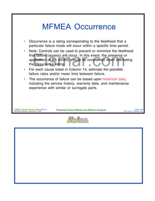 © 2004 Cayman Business Systems Rev: Q
Rendered Monday, February 9, 2004 Potential Failure Mode and Effects Analysis Slide 104
The Cove! Elsmar.com
Elsmar.com
MFMEA Occurrence
• Occurrence is a rating corresponding to the likelihood that a
particular failure mode will occur within a specific time period.
• Note: Controls can be used to prevent or minimize the likelihood
that failure cause(s) will occur. In this event, the presence or
application of the control should be considered when estimating
the Occurrence rating.
• For each cause listed in Column 14, estimate the possible
failure rates and/or mean time between failure.
• The occurrence of failure can be based upon historical data,
including the service history, warranty data, and maintenance
experience with similar or surrogate parts.
 