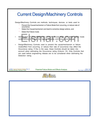 © 2004 Cayman Business Systems Rev: Q
Rendered Monday, February 9, 2004 Potential Failure Mode and Effects Analysis Slide 106
The Cove! Elsmar.com
Elsmar.com
Current Design/Machinery Controls
Design/Machinery Controls are methods, techniques, devices, or tests used to:
° Prevent the Cause/mechanism or Failure Mode from occurring, or reduce rate of
occurrence.
° Detect the Cause/mechanism and lead to corrective design actions, and
° Detect the Failure mode.
• Identification of Design/Machinery Controls should begin with those failure mode
combinations that have the highest Severity and Occurrence ratings.
• Design/Machinery Controls used to prevent the cause/mechanism or failure
mode/effect from occurring, or reduce their rate of occurrence may affect the
Occurrence rating. If this is the case, these Controls should be taken into
account when estimating the Occurrence rating (Column 15). Only Controls that
are used before engineering release are to be considered when estimating the
Detection rating.
 