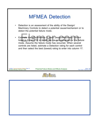 © 2004 Cayman Business Systems Rev: Q
Rendered Monday, February 9, 2004 Potential Failure Mode and Effects Analysis Slide 108
The Cove! Elsmar.com
Elsmar.com
MFMEA Detection
• Detection is an assessment of the ability of the Design/
Machinery Controls to detect a potential cause/mechanism or to
detect the potential failure mode.
• Estimate the effectiveness of each Design/Machinery Control
listed in Column 16 to detect the cause/mechanism or the failure
mode. Assume the failure mode has occurred. When several
controls are listed, estimate a Detection rating for each control
and then select the best (lowest) rating to enter into column 17.
 