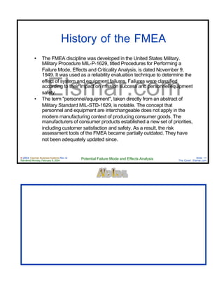 © 2004 Cayman Business Systems Rev: Q
Rendered Monday, February 9, 2004 Potential Failure Mode and Effects Analysis Slide 11
The Cove! Elsmar.com
Elsmar.com
History of the FMEA
• The FMEA discipline was developed in the United States Military.
Military Procedure MIL-P-1629, titled Procedures for Performing a
Failure Mode, Effects and Criticality Analysis, is dated November 9,
1949. It was used as a reliability evaluation technique to determine the
effect of system and equipment failures. Failures were classified
according to their impact on mission success and personnel/equipment
safety.
• The term "personnel/equipment", taken directly from an abstract of
Military Standard MIL-STD-1629, is notable. The concept that
personnel and equipment are interchangeable does not apply in the
modern manufacturing context of producing consumer goods. The
manufacturers of consumer products established a new set of priorities,
including customer satisfaction and safety. As a result, the risk
assessment tools of the FMEA became partially outdated. They have
not been adequately updated since.
 