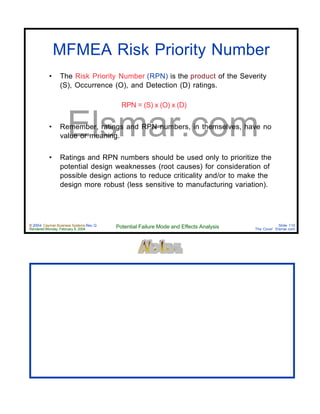 © 2004 Cayman Business Systems Rev: Q
Rendered Monday, February 9, 2004 Potential Failure Mode and Effects Analysis Slide 110
The Cove! Elsmar.com
Elsmar.com
MFMEA Risk Priority Number
• The Risk Priority Number (RPN) is the product of the Severity
(S), Occurrence (O), and Detection (D) ratings.
RPN = (S) x (O) x (D)
• Remember, ratings and RPN numbers, in themselves, have no
value or meaning.
• Ratings and RPN numbers should be used only to prioritize the
potential design weaknesses (root causes) for consideration of
possible design actions to reduce criticality and/or to make the
design more robust (less sensitive to manufacturing variation).
 