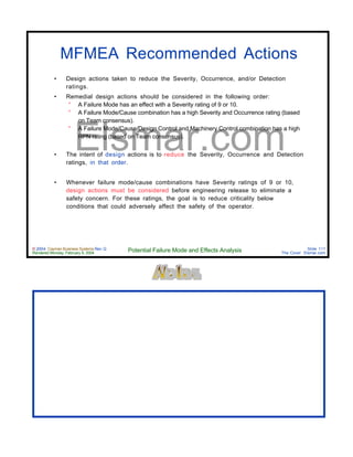 © 2004 Cayman Business Systems Rev: Q
Rendered Monday, February 9, 2004 Potential Failure Mode and Effects Analysis Slide 111
The Cove! Elsmar.com
Elsmar.com
MFMEA Recommended Actions
• Design actions taken to reduce the Severity, Occurrence, and/or Detection
ratings.
• Remedial design actions should be considered in the following order:
° A Failure Mode has an effect with a Severity rating of 9 or 10.
° A Failure Mode/Cause combination has a high Severity and Occurrence rating (based
on Team consensus).
° A Failure Mode/Cause/Design Control and Machinery Control combination has a high
RPN rating (based on Team consensus).
• The intent of design actions is to reduce the Severity, Occurrence and Detection
ratings, in that order.
• Whenever failure mode/cause combinations have Severity ratings of 9 or 10,
design actions must be considered before engineering release to eliminate a
safety concern. For these ratings, the goal is to reduce criticality below
conditions that could adversely affect the safety of the operator.
 