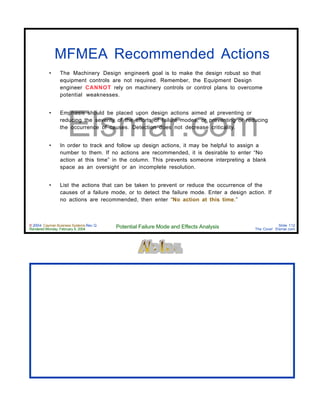 © 2004 Cayman Business Systems Rev: Q
Rendered Monday, February 9, 2004 Potential Failure Mode and Effects Analysis Slide 112
The Cove! Elsmar.com
Elsmar.com
MFMEA Recommended Actions
• The Machinery Design engineer’s goal is to make the design robust so that
equipment controls are not required. Remember, the Equipment Design
engineer CANNOT rely on machinery controls or control plans to overcome
potential weaknesses.
• Emphasis should be placed upon design actions aimed at preventing or
reducing the severity of the efforts of failure modes, or preventing or reducing
the occurrence of causes. Detection does not decrease criticality.
• In order to track and follow up design actions, it may be helpful to assign a
number to them. If no actions are recommended, it is desirable to enter “No
action at this time” in the column. This prevents someone interpreting a blank
space as an oversight or an incomplete resolution.
• List the actions that can be taken to prevent or reduce the occurrence of the
causes of a failure mode, or to detect the failure mode. Enter a design action. If
no actions are recommended, then enter “No action at this time.”
 