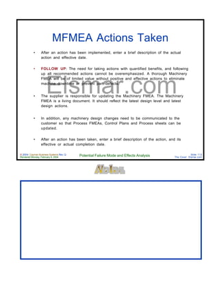 © 2004 Cayman Business Systems Rev: Q
Rendered Monday, February 9, 2004 Potential Failure Mode and Effects Analysis Slide 113
The Cove! Elsmar.com
Elsmar.com
MFMEA Actions Taken
• After an action has been implemented, enter a brief description of the actual
action and effective date.
• FOLLOW UP: The need for taking actions with quantified benefits, and following
up all recommended actions cannot be overemphasized. A thorough Machinery
FMEA will be of limited value without positive and effective actions to eliminate
machine downtime or prevent part defects.
• The supplier is responsible for updating the Machinery FMEA. The Machinery
FMEA is a living document. It should reflect the latest design level and latest
design actions.
• In addition, any machinery design changes need to be communicated to the
customer so that Process FMEAs, Control Plans and Process sheets can be
updated.
• After an action has been taken, enter a brief description of the action, and its
effective or actual completion date.
 