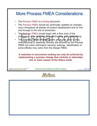 © 2004 Cayman Business Systems Rev: Q
Rendered Monday, February 9, 2004 Potential Failure Mode and Effects Analysis Slide 134
The Cove! Elsmar.com
Elsmar.com
More Process FMEA Considerations
• The Process FMEA is a living document.
• The Process FMEA should be continually updated as changes
occur throughout all phases of product development and on into
and through to the end of production.
• The Process FMEA should begin with a flow chart of the
processes - from receiving through shipping and warehousing.
• The Potential Failure Modes/Causes which can occur during
manufacturing or assembly process are covered by the Process
FMEA but some information (severity rankings, identification of
some effects) may come from the Design FMEA.
A reduction in occurrence ranking can only be achieved by
implementing a process change that controls or eliminates
one or more causes of the failure mode.
 