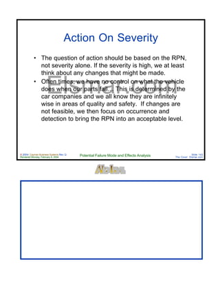 © 2004 Cayman Business Systems Rev: Q
Rendered Monday, February 9, 2004 Potential Failure Mode and Effects Analysis Slide 143
The Cove! Elsmar.com
Elsmar.com
Action On Severity
• The question of action should be based on the RPN,
not severity alone. If the severity is high, we at least
think about any changes that might be made.
• Often times, we have no control on what the vehicle
does when our parts fail… This is determined by the
car companies and we all know they are infinitely
wise in areas of quality and safety. If changes are
not feasible, we then focus on occurrence and
detection to bring the RPN into an acceptable level.
 