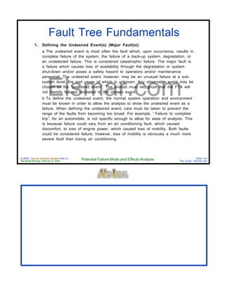 © 2004 Cayman Business Systems Rev: Q
Rendered Monday, February 9, 2004 Potential Failure Mode and Effects Analysis Slide 147
The Cove! Elsmar.com
Elsmar.com
Fault Tree Fundamentals
1 . Defining the Undesired Event(s) (Major Fault(s))
a. The undesired event is most often the fault which, upon occurrence, results in
complete failure of the system, the failure of a back-up system, degradation, or
an undetected failure. This is considered catastrophic failure. The major fault is
a failure which causes loss of availability through the degradation or system
shut-down and/or poses a safety hazard to operators and/or maintenance
personnel. The undesired event, however, may be an unusual failure at a sub-
system level, the root cause of which is unknown. Any observable event may be
chosen as the “undesired event”. The analyst must recognize that the FTA will
not identify failures unrelated to the chosen event.
b. To define the undesired event, the normal system operation and environment
must be known in order to allow the analysis to show the undesired event as a
failure. When defining the undesired event, care must be taken to prevent the
range of the faults from becoming too broad. For example, “ Failure to complete
trip”, for an automobile, is not specific enough to allow for ease of analysis. This
is because failure could vary from an air conditioning fault, which caused
discomfort, to loss of engine power, which caused loss of mobility. Both faults
could be considered failure; however, loss of mobility is obviously a much more
severe fault than losing air conditioning.
 