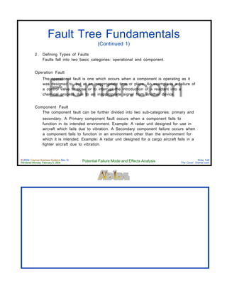 © 2004 Cayman Business Systems Rev: Q
Rendered Monday, February 9, 2004 Potential Failure Mode and Effects Analysis Slide 148
The Cove! Elsmar.com
Elsmar.com
Fault Tree Fundamentals
(Continued 1)
2 . Defining Types of Faults
Faults fall into two basic categories: operational and component.
Operation Fault
The operational fault is one which occurs when a component is operating as it
was designed to, but at an inappropriate time or place. An example is a failure of
a control valve to close or to interrupt the introduction of a reactant into a
chemical process due to an inappropriate signal from another device.
Component Fault
The component fault can be further divided into two sub-categories: primary and
secondary. A Primary component fault occurs when a component fails to
function in its intended environment. Example: A radar unit designed for use in
aircraft which fails due to vibration. A Secondary component failure occurs when
a component fails to function in an environment other than the environment for
which it is intended. Example: A radar unit designed for a cargo aircraft fails in a
fighter aircraft due to vibration.
 