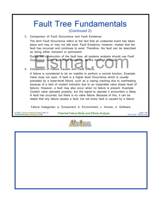 © 2004 Cayman Business Systems Rev: Q
Rendered Monday, February 9, 2004 Potential Failure Mode and Effects Analysis Slide 149
The Cove! Elsmar.com
Elsmar.com
Fault Tree Fundamentals
(Continued 2)
3 . Comparison of Fault Occurrence and Fault Existence
The term Fault Occurrence refers to the fact that an undesired event has taken
place and may or may not still exist. Fault Existence, however, implies that the
fault has occurred and continues to exist. Therefore, the fault can be described
as being either transient or permanent.
During the construction of the fault tree, all systems analysts should use Fault
Occurrence, rather than Fault Existence, as the focus of interest.
4 . Comparison of Failure Causes and Fault Effects
A failure is considered to be an inability to perform a normal function. Example:
Valve does not open. A fault is a higher level Occurrence which is usually
preceded by a lower-level failure, such as a casing cracking due to overheating
because of a lack of coolant induction due to an inoperable valve (lower level of
failure). However, a fault may also occur when no failure is present. Example:
Coolant valve operates properly, but the signal to operate it encounters a delay.
A fault has occurred, but there is no valve failure. Because of this, it can be
stated that any failure causes a fault, but not every fault is caused by a failure.
Failure Categories: a. Component, b. Environment, c. Human, d. Software.
 