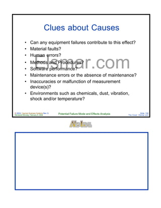 © 2004 Cayman Business Systems Rev: Q
Rendered Monday, February 9, 2004 Potential Failure Mode and Effects Analysis Slide 156
The Cove! Elsmar.com
Elsmar.com
Clues about Causes
• Can any equipment failures contribute to this effect?
• Material faults?
• Human errors?
• Methods and Procedures?
• Software performance?
• Maintenance errors or the absence of maintenance?
• Inaccuracies or malfunction of measurement
device(s)?
• Environments such as chemicals, dust, vibration,
shock and/or temperature?
 