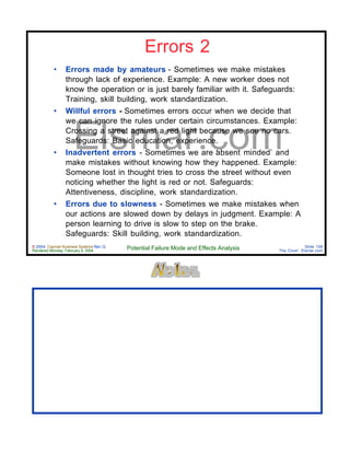 © 2004 Cayman Business Systems Rev: Q
Rendered Monday, February 9, 2004 Potential Failure Mode and Effects Analysis Slide 158
The Cove! Elsmar.com
Elsmar.com
Errors 2
• Errors made by amateurs - Sometimes we make mistakes
through lack of experience. Example: A new worker does not
know the operation or is just barely familiar with it. Safeguards:
Training, skill building, work standardization.
• Willful errors - Sometimes errors occur when we decide that
we can ignore the rules under certain circumstances. Example:
Crossing a street against a red light because we see no cars.
Safeguards: Basic education, experience.
• Inadvertent errors - Sometimes we are ‘absent minded’ and
make mistakes without knowing how they happened. Example:
Someone lost in thought tries to cross the street without even
noticing whether the light is red or not. Safeguards:
Attentiveness, discipline, work standardization.
• Errors due to slowness - Sometimes we make mistakes when
our actions are slowed down by delays in judgment. Example: A
person learning to drive is slow to step on the brake.
Safeguards: Skill building, work standardization.
 