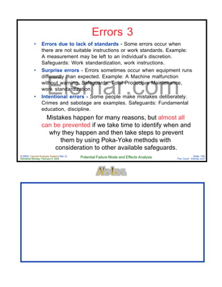 © 2004 Cayman Business Systems Rev: Q
Rendered Monday, February 9, 2004 Potential Failure Mode and Effects Analysis Slide 159
The Cove! Elsmar.com
Elsmar.com
Errors 3
• Errors due to lack of standards - Some errors occur when
there are not suitable instructions or work standards. Example:
A measurement may be left to an individual’s discretion.
Safeguards: Work standardization, work instructions.
• Surprise errors - Errors sometimes occur when equipment runs
differently than expected. Example: A Machine malfunction
without warning. Safeguards: Total Productive Maintenance,
work standardization.
• Intentional errors - Some people make mistakes deliberately.
Crimes and sabotage are examples. Safeguards: Fundamental
education, discipline.
Mistakes happen for many reasons, but almost all
can be prevented if we take time to identify when and
why they happen and then take steps to prevent
them by using Poka-Yoke methods with
consideration to other available safeguards.
 