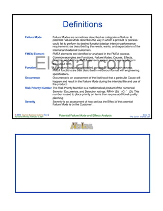 © 2004 Cayman Business Systems Rev: Q
Rendered Monday, February 9, 2004 Potential Failure Mode and Effects Analysis Slide 16
The Cove! Elsmar.com
Elsmar.com
Definitions
Failure Mode Failure Modes are sometimes described as categories of failure. A
potential Failure Mode describes the way in which a product or process
could fail to perform its desired function (design intent or performance
requirements) as described by the needs, wants, and expectations of the
internal and external Customers.
FMEA Element FMEA elements are identified or analyzed in the FMEA process.
Common examples are Functions, Failure Modes, Causes, Effects,
Controls, and Actions. FMEA elements appear as column headings in
the output form.
Function A Function could be any intended purpose of a product or process.
FMEA functions are best described in verb-noun format with engineering
specifications.
Occurrence Occurrence is an assessment of the likelihood that a particular Cause will
happen and result in the Failure Mode during the intended life and use of
the product.
Risk Priority Number The Risk Priority Number is a mathematical product of the numerical
Severity, Occurrence, and Detection ratings. RPN= (S) ´ (O) ´ (D). This
number is used to place priority on items than require additional quality
planning.
Severity Severity is an assessment of how serious the Effect of the potential
Failure Mode is on the Customer.
 