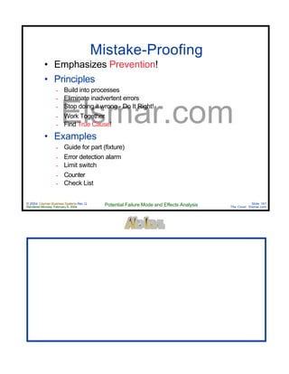 © 2004 Cayman Business Systems Rev: Q
Rendered Monday, February 9, 2004 Potential Failure Mode and Effects Analysis Slide 161
The Cove! Elsmar.com
Elsmar.com
Mistake-Proofing
• Emphasizes Prevention!
• Principles
∞ Build into processes
∞ Eliminate inadvertent errors
∞ Stop doing it wrong - Do It Right!
∞ Work Together
∞ Find True Cause!
• Examples
∞ Guide for part (fixture)
∞ Error detection alarm
∞ Limit switch
∞ Counter
∞ Check List
 