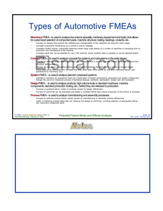 © 2004 Cayman Business Systems Rev: Q
Rendered Monday, February 9, 2004 Potential Failure Mode and Effects Analysis Slide 22
The Cove! Elsmar.com
Elsmar.com
Types of Automotive FMEAs
MachineryFMEA–isusedtoanalyzelow-volumespecialtymachinery(equipmentandtools),thatallows
forcustomizedselectionofcomponentparts,machinestructure,tooling,bearings,coolants,etc.
º Focuses on designs that improve the reliability and maintainability of the machinery for long-term plant usage.
º Considers preventive maintenance as a control to ensure reliability.
º Considers limited volume, customized machinery where large scale testing of a number of machines is impractical prior to
production and manufacture of the machine.
º Considers parts that can be selected for use in the machine, where reliability data is available or can be obtained before
production use.
ConceptFMEA– isusedtoanalyzeconceptsforsystemsandsubsystemsintheearlystages.
° Focuses on potential failure modes associated with the functions of a concept proposal caused by design decisions that
introduce deficiencies.
° Includes the interaction of multiple systems, and interactions between the elements of a system at concept stages.
° Would apply to all new machinery concepts that have never been done before, all new plant machinery layout, new
architecture for machinery, etc.)
SystemFMEA–isusedtoanalyzeplanned/proposedsystems.
° Intended to transform an operational need into a description of system performance parameters and system configuration
through the use of an interactive process of functional analysis, synthesis, optimization, design, test, and evaluation.
DesignFMEA– isusedtoanalyzeproducts,highvolumetoolsorstandardmachines,machine
components,standardproductiontooling,etc.,beforetheyarereleasedtoproduction.
° Focuses on potential failure modes of products caused by design deficiencies.
° Focuses on parts that can be prototyped and tested or modeled before high volume production of the product is launched.
ProcessFMEA–isusedtoanalyzemanufacturingandassemblyprocesses.
° Focuses on potential product failure modes caused by manufacturing or assembly process deficiencies.
° Useful in analyzing process steps that can influence the design of machinery, including selection of appropriate tooling
and machinery component parts.
 