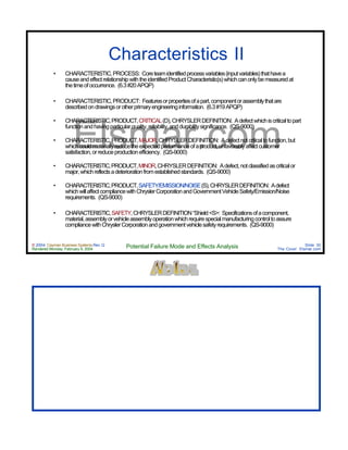 © 2004 Cayman Business Systems Rev: Q
Rendered Monday, February 9, 2004 Potential Failure Mode and Effects Analysis Slide 30
The Cove! Elsmar.com
Elsmar.com
Characteristics II
• CHARACTERISTIC,PROCESS: Coreteamidentifiedprocessvariables(inputvariables)thathavea
causeandeffectrelationshipwiththeidentifiedProductCharacteristic(s)whichcanonlybemeasuredat
thetimeofoccurrence. (6.3#20APQP)
• CHARACTERISTIC,PRODUCT: Featuresorpropertiesofapart,componentorassemblythatare
describedondrawingsorotherprimaryengineeringinformation. (6.3#19APQP)
• CHARACTERISTIC,PRODUCT,CRITICAL(D),CHRYSLERDEFINITION: Adefectwhichiscriticaltopart
functionandhavingparticularquality,reliability,anddurabilitysignificance. (QS-9000)
• CHARACTERISTIC,PRODUCT,MAJOR,CHRYSLERDEFINITION: Adefectnotcriticaltofunction,but
whichcouldmateriallyreducetheexpectedperformanceofaproduct,unfavorablyaffectcustomer
satisfaction,orreduceproductionefficiency. (QS-9000)
• CHARACTERISTIC,PRODUCT,MINOR,CHRYSLERDEFINITION: Adefect,notclassifiedascriticalor
major,whichreflectsadeteriorationfromestablishedstandards. (QS-9000)
• CHARACTERISTIC,PRODUCT,SAFETY/EMISSION/NOISE(S),CHRYSLERDEFINITION: Adefect
whichwillaffectcompliancewithChryslerCorporationandGovernmentVehicleSafety/Emission/Noise
requirements. (QS-9000)
• CHARACTERISTIC,SAFETY,CHRYSLERDEFINITION“Shield<S>: Specificationsofacomponent,
material,assemblyorvehicleassemblyoperationwhichrequirespecialmanufacturingcontroltoassure
compliancewithChryslerCorporationandgovernmentvehiclesafetyrequirements. (QS-9000)
 