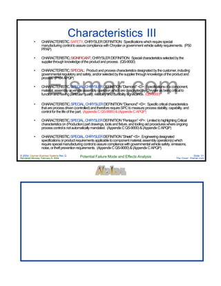 © 2004 Cayman Business Systems Rev: Q
Rendered Monday, February 9, 2004 Potential Failure Mode and Effects Analysis Slide 31
The Cove! Elsmar.com
Elsmar.com
Characteristics III
• CHARACTERISTIC,SAFETY,CHRYSLERDEFINITION: Specificationswhichrequirespecial
manufacturingcontroltoassurecompliancewithChryslerorgovernmentvehiclesafetyrequirements. (P50
PPAP)
• CHARACTERISTIC,SIGNIFICANT,CHRYSLERDEFINITION: Specialcharacteristicsselectedbythe
supplierthroughknowledgeoftheproductandprocess. (QS-9000)
• CHARACTERISTIC,SPECIAL: Productandprocesscharacteristicsdesignatedbythecustomer,including
governmentalregulatoryandsafety,and/orselectedbythesupplierthroughknowledgeoftheproductand
process. (P104APQP)
• CHARACTERISTIC,SPECIAL,CHRYSLERDEFINITION“Diamond”<D>: Specificationsofacomponent,
material,assemblyorvehicleassemblyoperationwhicharedesignatedbyChryslerasbeingcriticalto
functionandhavingparticularquality,reliabilityanddurabilitysignificance. (QS-9000)
• CHARACTERISTIC,SPECIAL,CHRYSLERDEFINITION“Diamond”<D>: Specificcriticalcharacteristics
thatareprocessdriven(controlled)andthereforerequireSPCtomeasureprocessstability,capability,and
control for the life of the part. (AppendixCQS-9000)&(AppendixCAPQP)
• CHARACTERISTIC,SPECIAL,CHRYSLERDEFINITION“Pentagon”<P>: LimitedtohighlightingCritical
characteristicson(Production)partdrawings,toolsandfixture,andtoolingaidprocedureswhereongoing
processcontrolisnotautomaticallymandated. (AppendixCQS-9000)&(AppendixCAPQP)
• CHARACTERISTIC,SPECIAL,CHRYSLERDEFINITION“Shield”<S>: Engineeringdesignated
specificationsorproductrequirementsapplicabletocomponentmaterial,assemblyoperation(s)which
requirespecialmanufacturingcontroltoassurecompliancewithgovernmentalvehiclesafety,emissions,
noise,ortheftpreventionrequirements. (AppendixCQS-9000)&(AppendixCAPQP)
 